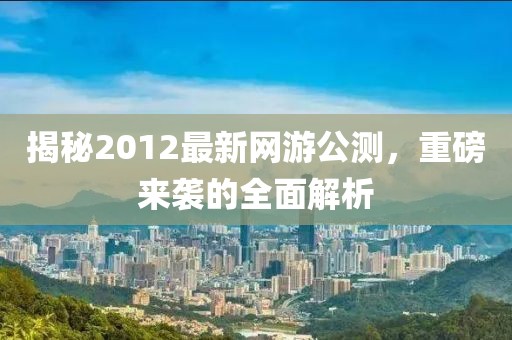 揭秘2012最新网游公测，重磅来袭的全面解析