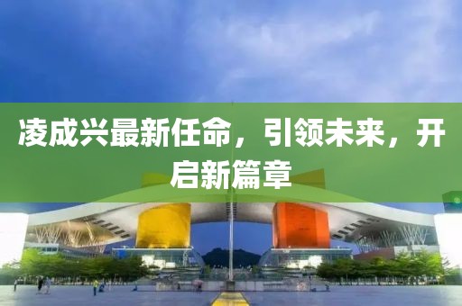 凌成兴最新任命，引领未来，开启新篇章