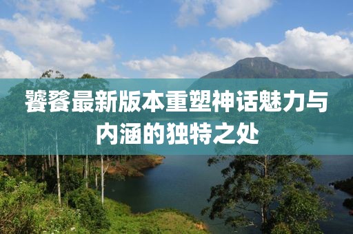 饕餮最新版本重塑神话魅力与内涵的独特之处