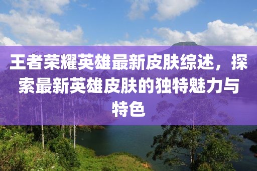 王者荣耀英雄最新皮肤综述，探索最新英雄皮肤的独特魅力与特色