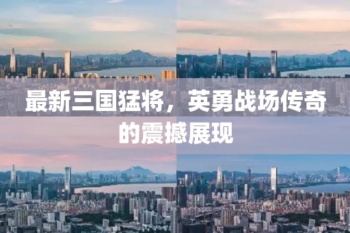 最新三国猛将，英勇战场传奇的震撼展现