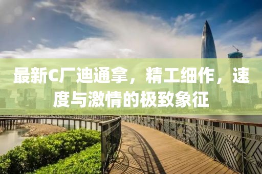 最新C厂迪通拿，精工细作，速度与激情的极致象征