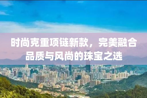 时尚克重项链新款，完美融合品质与风尚的珠宝之选