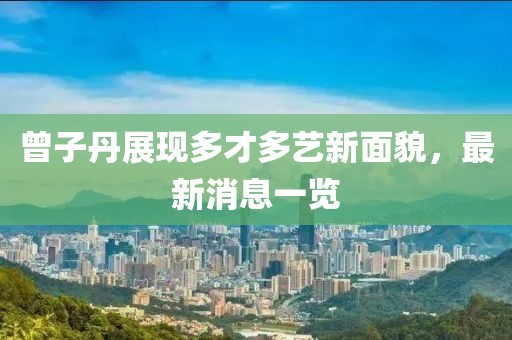 曾子丹展现多才多艺新面貌，最新消息一览