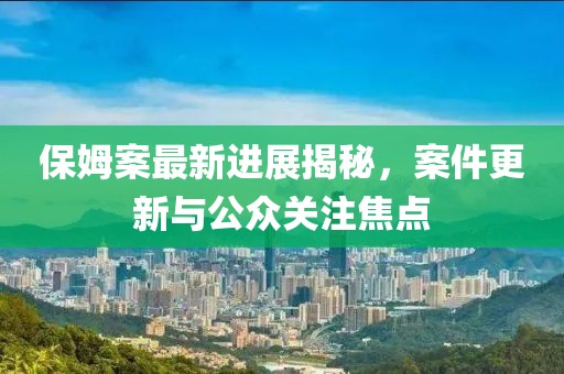 保姆案最新进展揭秘，案件更新与公众关注焦点
