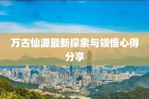 万古仙源最新探索与领悟心得分享