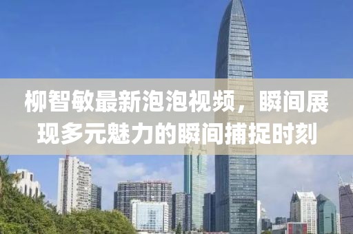 柳智敏最新泡泡视频，瞬间展现多元魅力的瞬间捕捉时刻