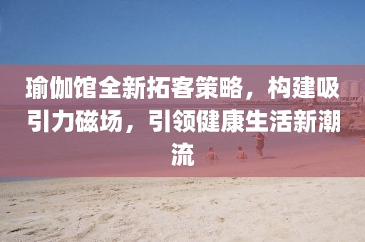 瑜伽馆全新拓客策略，构建吸引力磁场，引领健康生活新潮流