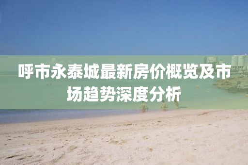呼市永泰城最新房价概览及市场趋势深度分析
