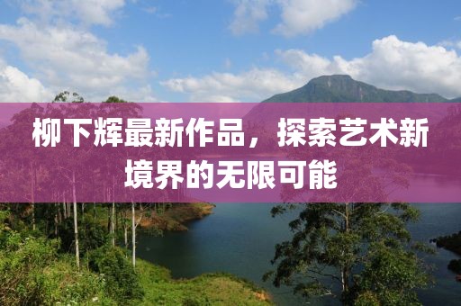 柳下辉最新作品，探索艺术新境界的无限可能