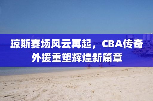 琼斯赛场风云再起，CBA传奇外援重塑辉煌新篇章