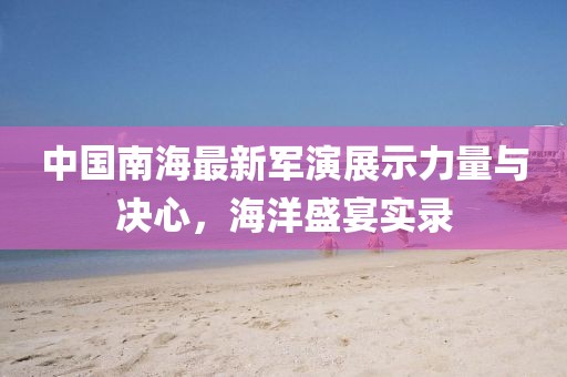 中国南海最新军演展示力量与决心，海洋盛宴实录