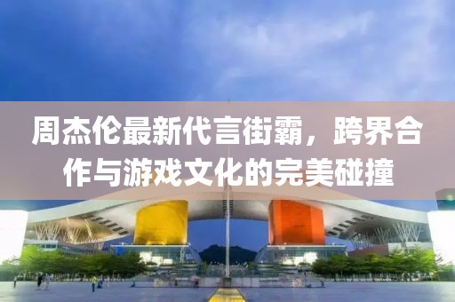周杰伦最新代言街霸，跨界合作与游戏文化的完美碰撞